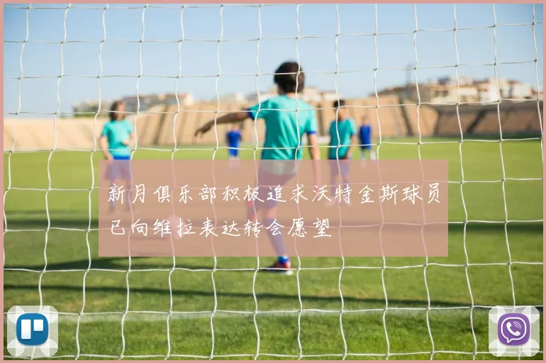 新月俱乐部积极追求沃特金斯球员已向维拉表达转会愿望