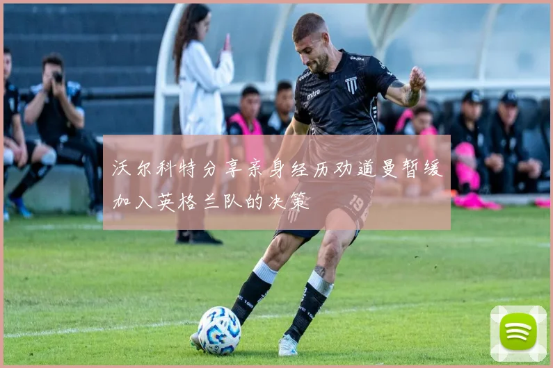 沃尔科特分享亲身经历劝道曼暂缓加入英格兰队的决策