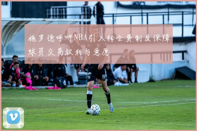 施罗德呼吁NBA引入转会费制度保障球员交易权利与意愿