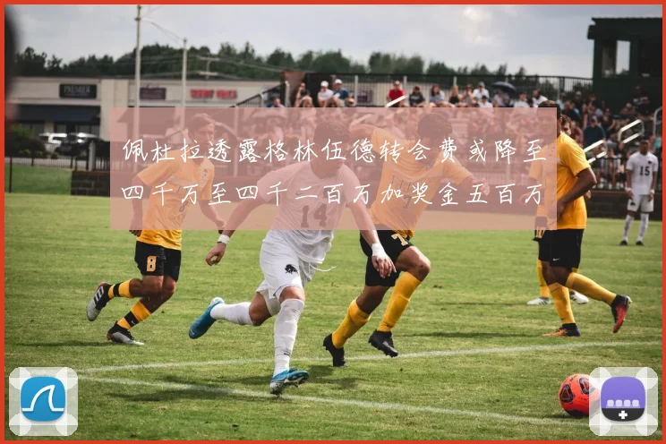 佩杜拉透露格林伍德转会费或降至四千万至四千二百万加奖金五百万至六百万