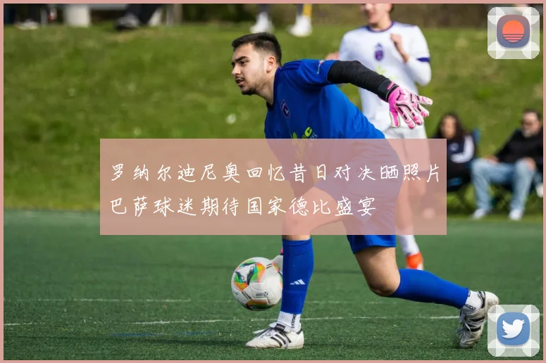 罗纳尔迪尼奥回忆昔日对决晒照片巴萨球迷期待国家德比盛宴