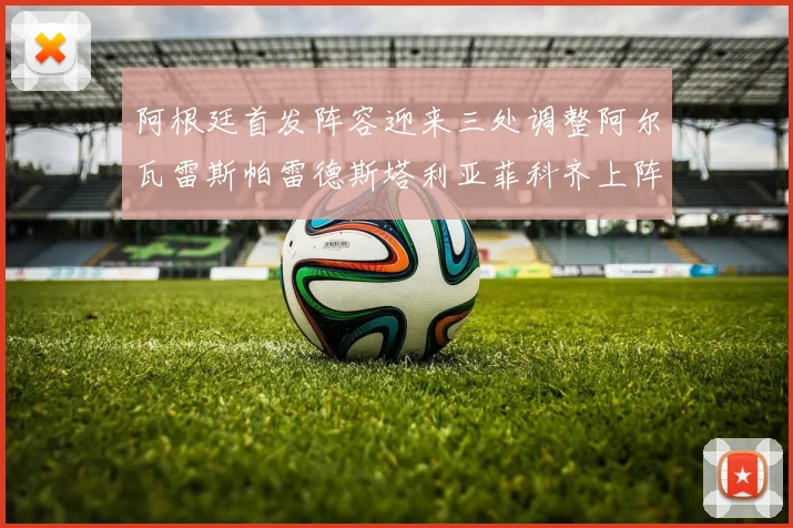 阿根廷首发阵容迎来三处调整阿尔瓦雷斯帕雷德斯塔利亚菲科齐上阵