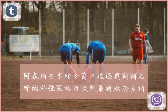 阿森纳冬季转会窗口追逐奥斯梅恩锋线补强策略与谈判最新动态分析