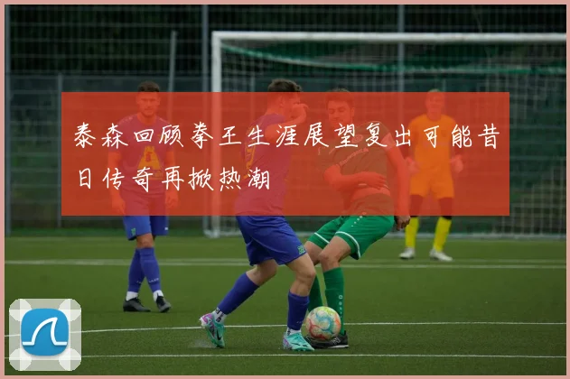 泰森回顾拳王生涯展望复出可能昔日传奇再掀热潮