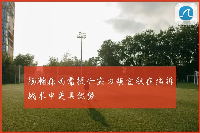 杨瀚森尚需提升实力胡金秋在挡拆战术中更具优势