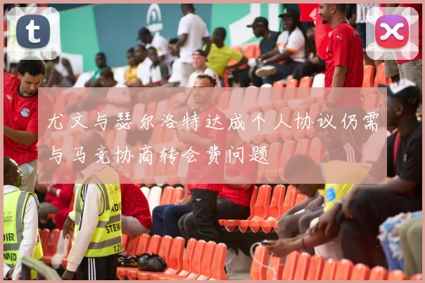 尤文与瑟尔洛特达成个人协议仍需与马竞协商转会费问题