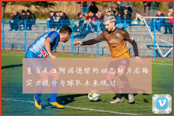 皇马关注阿诺德续约动态助力右路实力提升与球队未来规划