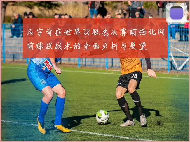 石宇奇在世界羽联总决赛前强化网前球技战术的全面分析与展望