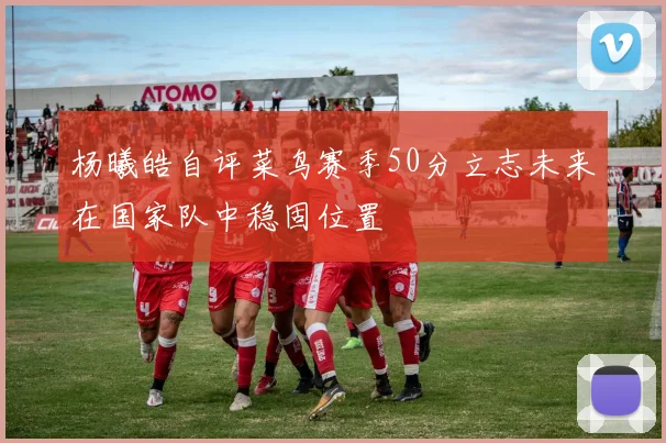 杨曦皓自评菜鸟赛季50分立志未来在国家队中稳固位置