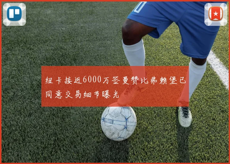 纽卡接近6000万签曼赞比弗赖堡已同意交易细节曝光