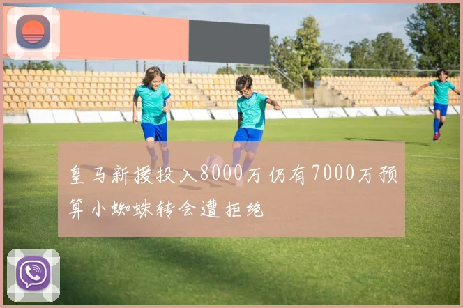 皇马新援投入8000万仍有7000万预算小蜘蛛转会遭拒绝