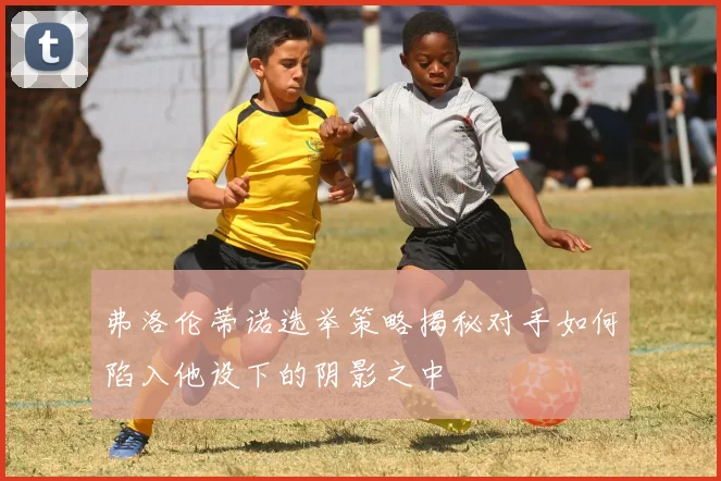 弗洛伦蒂诺选举策略揭秘对手如何陷入他设下的阴影之中