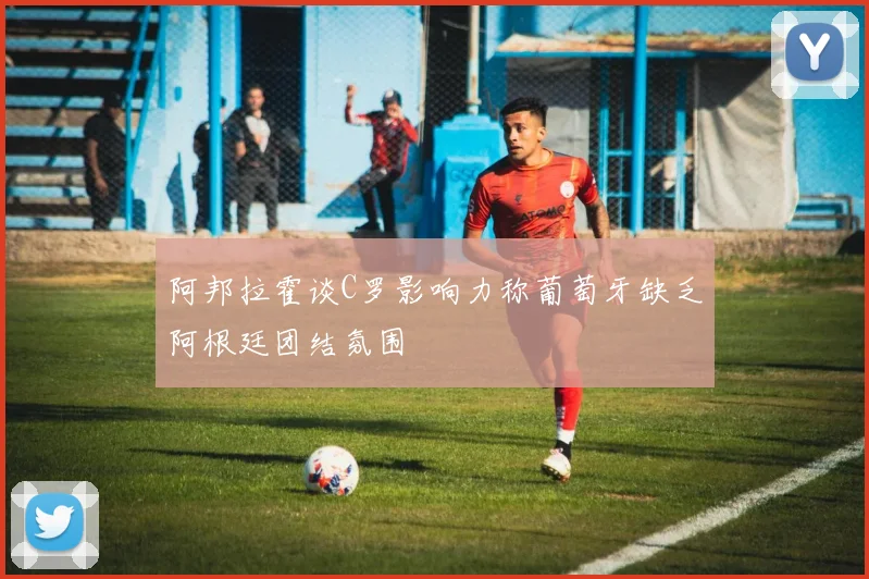 阿邦拉霍谈C罗影响力称葡萄牙缺乏阿根廷团结氛围