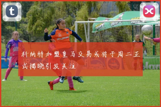 科纳特加盟皇马交易或将于周二正式揭晓引发关注