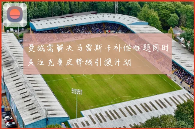 曼城需解决马雷斯卡补偿难题同时关注克鲁皮锋线引援计划