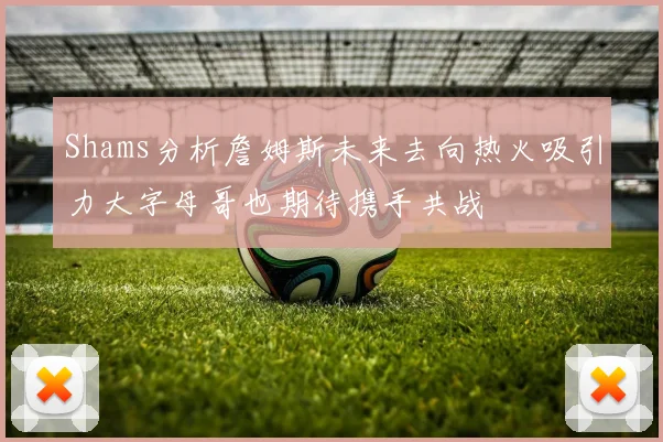 Shams分析詹姆斯未来去向热火吸引力大字母哥也期待携手共战