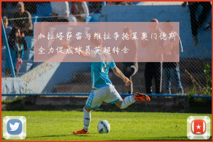 加拉塔萨雷与维拉争抢莱奥门德斯全力促成球员英超转会