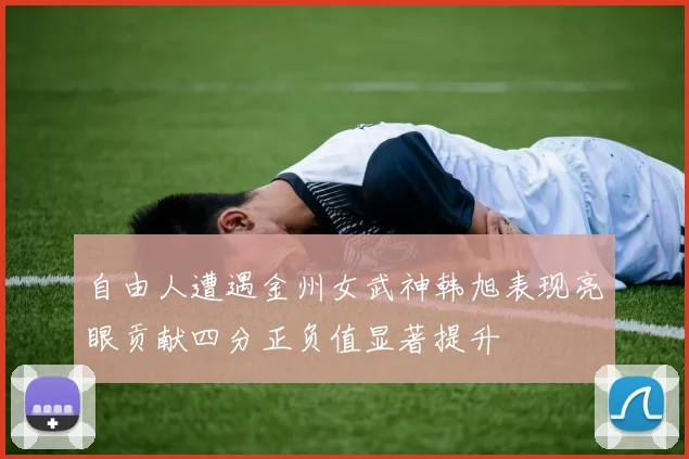 自由人遭遇金州女武神韩旭表现亮眼贡献四分正负值显著提升