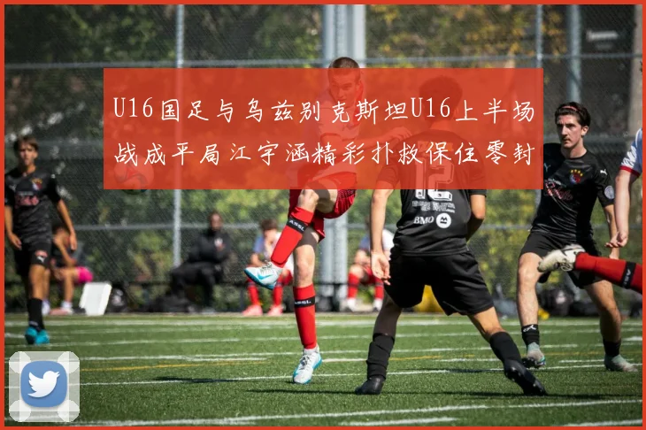 U16国足与乌兹别克斯坦U16上半场战成平局江宇涵精彩扑救保住零封纪录