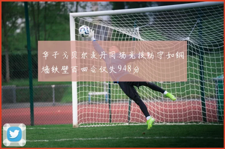 华子戈贝尔麦丹同场竞技防守如铜墙铁壁百回合仅失948分